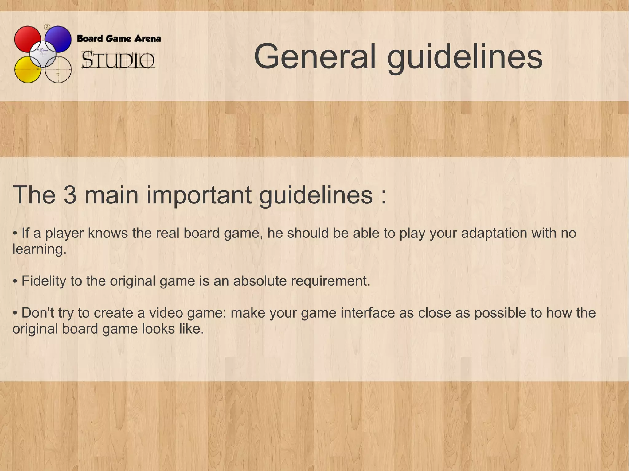 General guidelines


The 3 main important guidelines :
● If a player knows the real board game, he should be able to play your adaptation with no
learning.

●   Fidelity to the original game is an absolute requirement.

●Don't try to create a video game: make your game interface as close as possible to how the
original board game looks like.
 