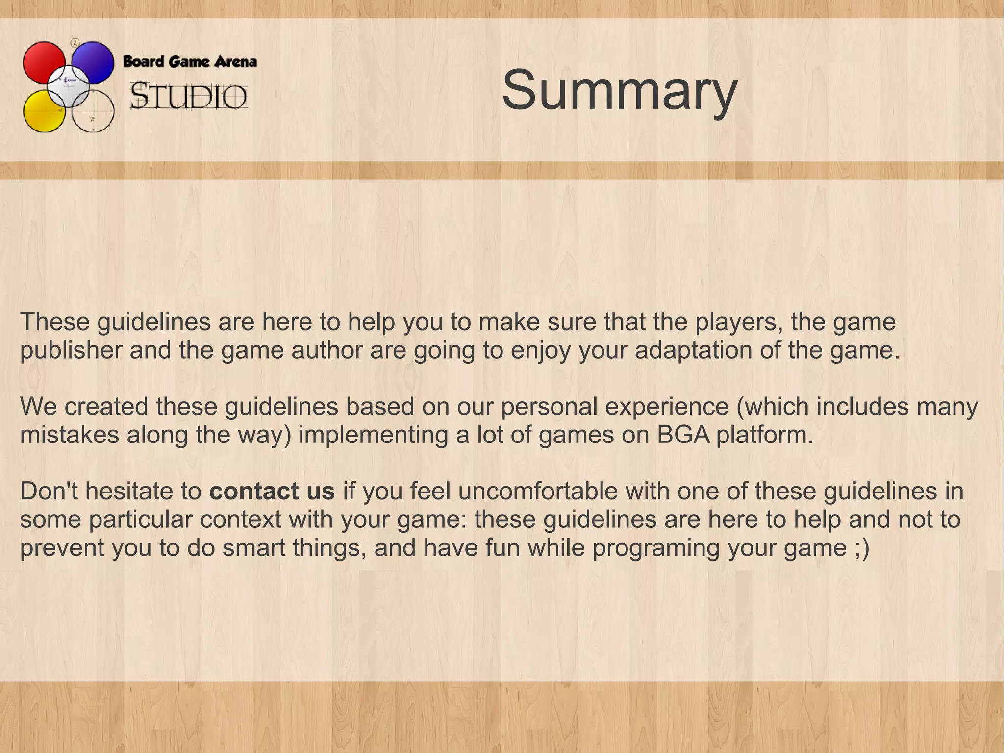 Summary


These guidelines are here to help you to make sure that the players, the game
publisher and the game author are going to enjoy your adaptation of the game.

We created these guidelines based on our personal experience (which includes many
mistakes along the way) implementing a lot of games on BGA platform.

Don't hesitate to contact us if you feel uncomfortable with one of these guidelines in
some particular context with your game: these guidelines are here to help and not to
prevent you to do smart things, and have fun while programing your game ;)
 