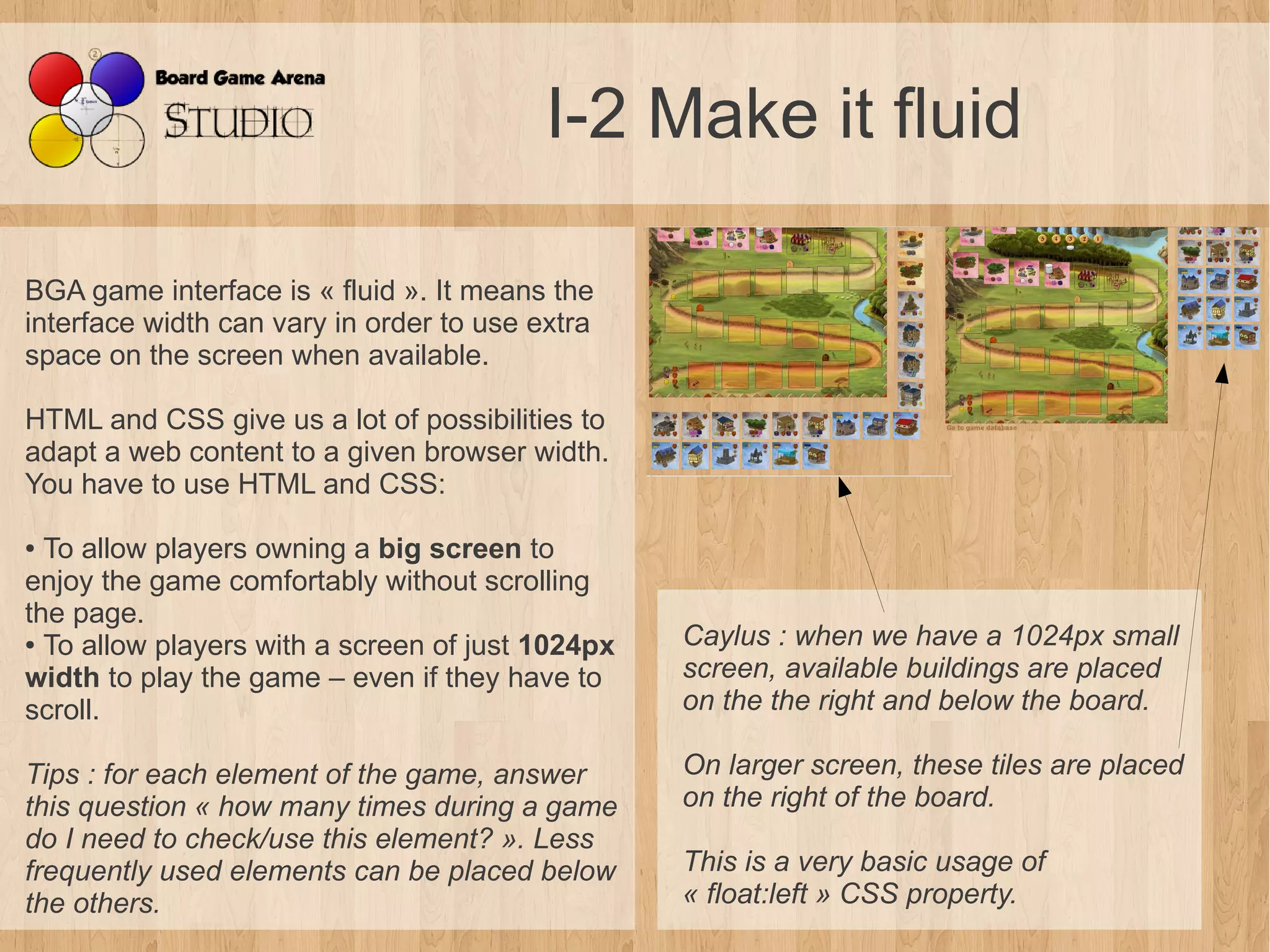 I-2 Make it fluid

BGA game interface is « fluid ». It means the
interface width can vary in order to use extra
space on the screen when available.

HTML and CSS give us a lot of possibilities to
adapt a web content to a given browser width.
You have to use HTML and CSS:

● To allow players owning a big screen to
enjoy the game comfortably without scrolling
the page.
● To allow players with a screen of just 1024px   Caylus : when we have a 1024px small 
width to play the game – even if they have to     screen, available buildings are placed 
scroll.                                           on the the right and below the board.

Tips : for each element of the game, answer       On larger screen, these tiles are placed 
this question « how many times during a game      on the right of the board.
do I need to check/use this element? ». Less 
frequently used elements can be placed below      This is a very basic usage of 
the others.                                       « float:left » CSS property.
 