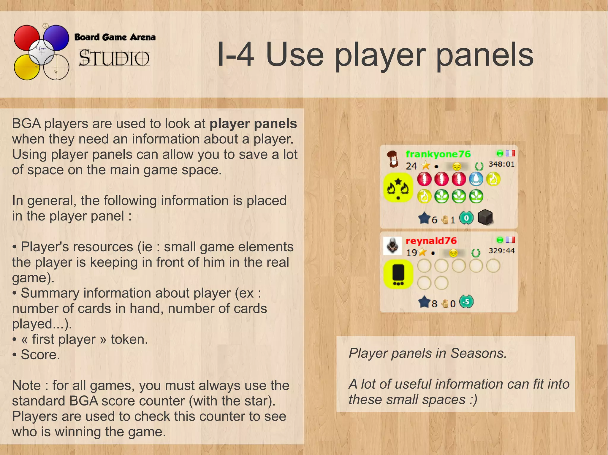 I-4 Use player panels
BGA players are used to look at player panels
when they need an information about a player.
Using player panels can allow you to save a lot
of space on the main game space.

In general, the following information is placed
in the player panel :

● Player's resources (ie : small game elements
the player is keeping in front of him in the real
game).
● Summary information about player (ex :

number of cards in hand, number of cards
played...).
● « first player » token.

● Score.                                            Player panels in Seasons.

Note : for all games, you must always use the       A lot of useful information can fit into 
standard BGA score counter (with the star).         these small spaces :)
Players are used to check this counter to see
who is winning the game.
 