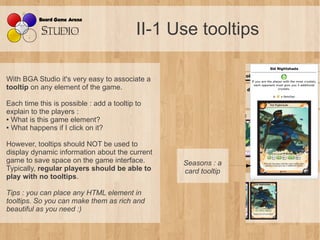 II-1 Use tooltips

With BGA Studio it's very easy to associate a
tooltip on any element of the game.

Each time this is possible : add a tooltip to
explain to the players :
● What is this game element?

● What happens if I click on it?




However, tooltips should NOT be used to
display dynamic information about the current
game to save space on the game interface.        Seasons : a 
Typically, regular players should be able to     card tooltip
play with no tooltips.

Tips : you can place any HTML element in 
tooltips. So you can make them as rich and 
beautiful as you need :)
 