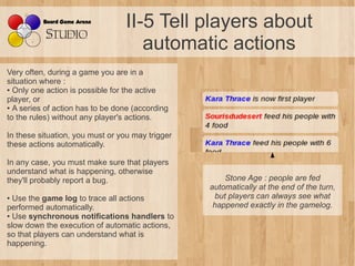 II-5 Tell players about
                                    automatic actions
Very often, during a game you are in a
situation where :
● Only one action is possible for the active

player, or
● A series of action has to be done (according

to the rules) without any player's actions.

In these situation, you must or you may trigger
these actions automatically.

In any case, you must make sure that players
understand what is happening, otherwise
they'll probably report a bug.                        Stone Age : people are fed 
                                                  automatically at the end of the turn, 
● Use the game log to trace all actions            but players can always see what 
performed automatically.                           happened exactly in the gamelog.
● Use synchronous notifications handlers to

slow down the execution of automatic actions,
so that players can understand what is
happening.
 