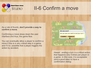 II-6 Confirm a move


As a rule of thumb, don't provide a way to
confirm a move.

Confirming a move slows down the user
interface and thus, the game flow.

You can eventually allow a player to confirm a
move if this is a very critical step in a game,
and if it is possible that a player triggers the
action by accident.

                                                   Hawaii : ending a turn is a critical action 
                                                   that happens only 5 times per player in 
                                                   a game. In this case, it is acceptable 
                                                   (and a good idea) to have a 
                                                   confirmation dialog.
 