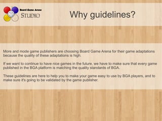 Why guidelines?


More and mode game publishers are choosing Board Game Arena for their game adaptations
because the quality of these adaptations is high.

If we want to continue to have nice games in the future, we have to make sure that every game
published in the BGA platform is matching the quality standards of BGA.

These guidelines are here to help you to make your game easy to use by BGA players, and to
make sure it's going to be validated by the game publisher.
 
