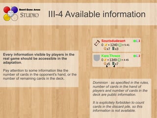 III-4 Available information



Every information visible by players in the
real game should be accessible in the
adaptation.

Pay attention to some information like the
number of cards in the opponent's hand, or the
number of remaining cards in the deck.
                                                 Dominion : as specified in the rules, 
                                                 number of cards in the hand of 
                                                 players and number of cards in the 
                                                 deck are public information.

                                                 It is explicitely forbidden to count 
                                                 cards in the discard pile, so this 
                                                 information is not available.
 