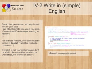 IV-2 Write in (simple)
                                        English

Some other person than you may have to
look on your code :
● We (BGA team) to help you if you need.

● Some other BGA developer wanting to

help you.
● …




For all these reasons, your code must be
written in English (variables, methods,
comments...).

If English is not your mothertongue don't
be afraid : the whole idea here is to be    Reversi : sourcecode extract
understood, not to write an essay :)
 