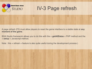 IV-3 Page refresh


A page refresh (F5) must allow players to reset the game interface to a stable state at any
moment of the game.

BGA Studio framework allows you to do this with the « getAllDatas » PHP method and the
« setup » Javascript method.

Note : this « refresh » feature is also quite useful during the development process:)
 