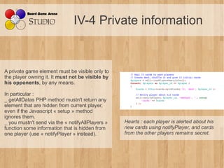 IV-4 Private information


A private game element must be visible only to
the player owning it. It must not be visible by
his opponents, by any means.

In particular :
_ getAllDatas PHP method mustn't return any
element that are hidden from current player,
even if the Javascript « setup » method
ignores them.
_ you mustn't send via the « notifyAllPlayers »   Hearts : each player is alerted about his 
function some information that is hidden from     new cards using notifyPlayer, and cards 
one player (use « notifyPlayer » instead).        from the other players remains secret.
 
