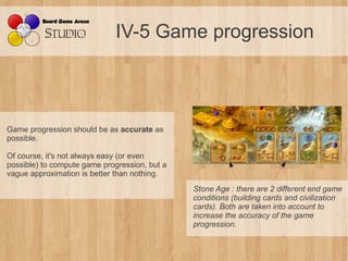 IV-5 Game progression



Game progression should be as accurate as
possible.

Of course, it's not always easy (or even
possible) to compute game progression, but a
vague approximation is better than nothing.
                                               Stone Age : there are 2 different end game 
                                               conditions (building cards and civilization 
                                               cards). Both are taken into account to 
                                               increase the accuracy of the game 
                                               progression.
 