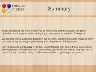 Summary


These guidelines are here to help you to make sure that the players, the game
publisher and the game author are going to enjoy your adaptation of the game.

We created these guidelines based on our personal experience (which includes many
mistakes along the way) implementing a lot of games on BGA platform.

Don't hesitate to contact us if you feel uncomfortable with one of these guidelines in
some particular context with your game: these guidelines are here to help and not to
prevent you to do smart things, and have fun while programing your game ;)
 