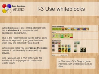 I-3 Use whiteblocks


White blocks are « div » HTML element with
the « whiteblock » class (white and
transparent background).

This is the recommended way to gather game
elements together in your game interface
when they are not directly on a board.

Whiteblocks helps you to organize the space
in order it can be easily understoodd by
players.

Tips : you can use a <h3> title inside the 
whiteblock to help players to understand      In The Year of the Dragon game 
what's inside.                                interface, with whiteblocks and h3 
                                              titles
 