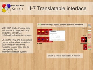 II-7 Translatable interface


With BGA Studio it's very easy
to translate your game in any
language, using BGA
collaborative translation system.

Check the FAQ and the example
games to learn how to declare
your strings so that every
message in your code can be
managed by the
internationalization system.
                                      Diam's 100 % translated in Polish
 