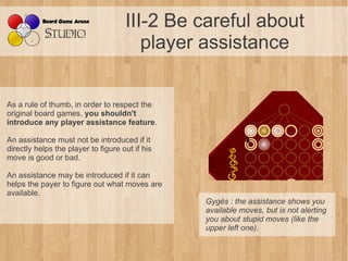 III-2 Be careful about
                                        player assistance


As a rule of thumb, in order to respect the
original board games, you shouldn't
introduce any player assistance feature.

An assistance must not be introduced if it
directly helps the player to figure out if his
move is good or bad.

An assistance may be introduced if it can
helps the payer to figure out what moves are
available.
                                                 Gygès : the assistance shows you 
                                                 available moves, but is not alerting 
                                                 you about stupid moves (like the 
                                                 upper left one).
 