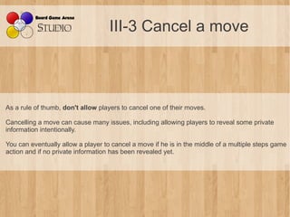 III-3 Cancel a move



As a rule of thumb, don't allow players to cancel one of their moves.

Cancelling a move can cause many issues, including allowing players to reveal some private
information intentionally.

You can eventually allow a player to cancel a move if he is in the middle of a multiple steps game
action and if no private information has been revealed yet.
 