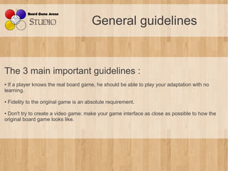 General guidelines


The 3 main important guidelines :
● If a player knows the real board game, he should be able to play your adaptation with no
learning.

●   Fidelity to the original game is an absolute requirement.

●Don't try to create a video game: make your game interface as close as possible to how the
original board game looks like.
 
