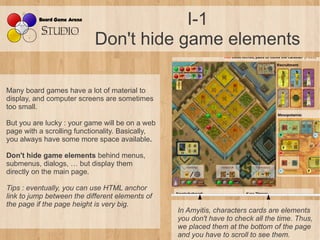 I-1
                            Don't hide game elements

Many board games have a lot of material to
display, and computer screens are sometimes
too small.

But you are lucky : your game will be on a web
page with a scrolling functionality. Basically,
you always have some more space available.

Don't hide game elements behind menus,
submenus, dialogs, … but display them
directly on the main page.

Tips : eventually, you can use HTML anchor 
link to jump between the different elements of 
the page if the page height is very big.
                                                  In Amyitis, characters cards are elements 
                                                  you don't have to check all the time. Thus, 
                                                  we placed them at the bottom of the page 
                                                  and you have to scroll to see them.
 