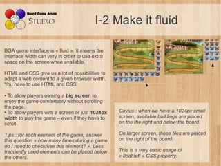 I-2 Make it fluid

BGA game interface is « fluid ». It means the
interface width can vary in order to use extra
space on t...