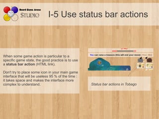 I-5 Use status bar actions



When some game action is particular to a
specific game state, the good practice is to use
a status bar action (HTML link).

Don't try to place some icon in your main game
interface that will be useless 95 % of the time :
it takes space and makes the interface more
complex to understand.                              Status bar actions in Tobago
 