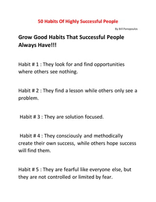 50 Habits Of Highly Successful People
By Bill Panopoulos
Grow Good Habits That Successful People
Always Have!!!
Habit # 1 : They look for and find opportunities
where others see nothing.
Habit # 2 : They find a lesson while others only see a
problem.
Habit # 3 : They are solution focused.
Habit # 4 : They consciously and methodically
create their own success, while others hope success
will find them.
Habit # 5 : They are fearful like everyone else, but
they are not controlled or limited by fear.
 