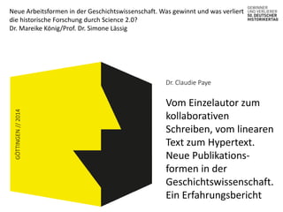 Neue Arbeitsformen in der Geschichtswissenschaft. Was gewinnt und was verliert 
die historische Forschung durch Science 2.0? 
Dr. Mareike König/Prof. Dr. Simone Lässig 
GÖTTINGEN // 2014 
Dr. Claudie Paye 
Vom Einzelautor zum 
kollaborativen 
Schreiben, vom linearen 
Text zum Hypertext. 
Neue Publikations-formen 
in der 
Geschichtswissenschaft. 
Ein Erfahrungsbericht 
 