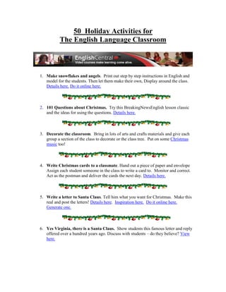 50 Holiday Activities for
           The English Language Classroom



1. Make snowflakes and angels. Print out step by step instructions in English and
   model for the students. Then let them make their own, Display around the class.
   Details here. Do it online here.



2. 101 Questions about Christmas. Try this BreakingNewsEnglish lesson classic
   and the ideas for using the questions. Details here.



3. Decorate the classroom. Bring in lots of arts and crafts materials and give each
   group a section of the class to decorate or the class tree. Put on some Christmas
   music too!



4. Write Christmas cards to a classmate. Hand out a piece of paper and envelope
   Assign each student someone in the class to write a card to. Monitor and correct.
   Act as the postman and deliver the cards the next day. Details here.



5. Write a letter to Santa Claus. Tell him what you want for Christmas. Make this
   real and post the letters! Details here. Inspiration here. Do it online here.
   Generate one.



6. Yes Virginia, there is a Santa Claus. Show students this famous letter and reply
   offered over a hundred years ago. Discuss with students – do they believe? View
   here.
 