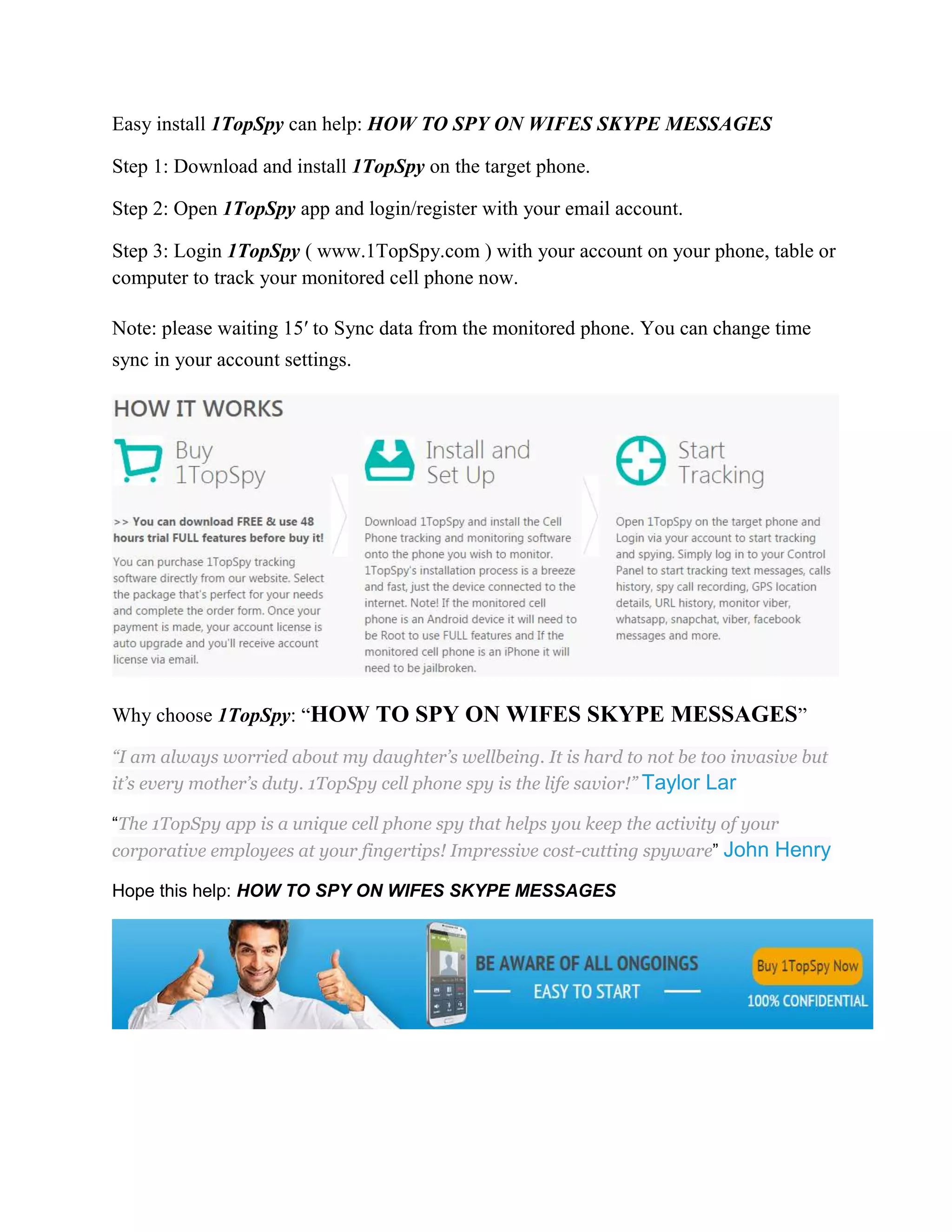 Easy install 1TopSpy can help: HOW TO SPY ON WIFES SKYPE MESSAGES 
Step 1: Download and install 1TopSpy on the target phone. 
Step 2: Open 1TopSpy app and login/register with your email account. 
Step 3: Login 1TopSpy ( www.1TopSpy.com ) with your account on your phone, table or 
computer to track your monitored cell phone now. 
Note: please waiting 15′ to Sync data from the monitored phone. You can change time 
sync in your account settings. 
Why choose 1TopSpy: “HOW TO SPY ON WIFES SKYPE MESSAGES” 
“I am always worried about my daughter’s wellbeing. It is hard to not be too invasive but 
it’s every mother’s duty. 1TopSpy cell phone spy is the life savior!” Taylor Lar 
“The 1TopSpy app is a unique cell phone spy that helps you keep the activity of your 
corporative employees at your fingertips! Impressive cost-cutting spyware” John Henry 
Hope this help: HOW TO SPY ON WIFES SKYPE MESSAGES 
