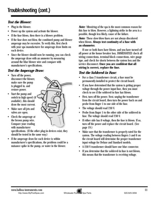Troubleshooting (cont.)

Test the Blower:
• Plug in the blower.                                                Note: Miswiring of the spa is the most common reason for
• Power up the system and activate the blower.                       this fuse to blow. However, a lightning strike in the area is a
• If the fuse blows, then there is a blower problem.                 possible, though less likely, cause of the failure.
• If the fuse does not blow, the combined pump and blower            Note: These slow-blow fuses are not always discolored
  amperage may be excessive. To verify this, first check             when blown. Always test continuity of a fuse with
  with your spa manufacturer for amperage draw limits on             an ohmmeter.
  each device.                                                           If one or both fuses have blown, and you have turned off
• Since the blower should now be running, you can check              all power at the house breaker box, IMMEDIATELY check all
  the amperage draw with an ammeter by measuring                     wiring connections, terminal block connections, wire gauge
  around the blue blower wire and compare with                       type, and check for shorts between the system box and the
  manufacturer’s specifications.                                     service disconnect. Once you are confident that all
                                                                     wiring is correct, replace the fuse.
Test the Amperage Draw:
                                                                     Test the Soldered-in Fuse:
• Turn off the power,
  disconnect the blower,                                             • For a class 2 transformer circuit, a fuse must be
  make sure the pump                                                   permanently installed to protect the circuit board.
  is plugged in, and                                                 • If you have determined that the system is getting proper
  restore power.                                                       voltage through the power input fuse, then you must
• Start the pump and                                                   check to see if the soldered-in fuse has blown.
  switch to high speed (if                                           • First, turn off the power. Next, unplug the transformer
  available), this should                                              from the circuit board, then turn the power back on and
  draw the most current.                                               probe from finger 5 to one side of the fuse.
• Make sure all jets and                                             • The voltage should read 230 V.
  valves are open.                                                   • Probe from finger 5 to the other side of the soldered-in
• Check the amperage at                                                fuse. The voltage should read 230 V.
  the brown pump wire.                                               • If either side has 0 voltage, then the fuse is blown. If so,
  Compare your reading                                                 turn off the power and replace the circuit board. (See
  with manufacturer                                                    page 19.)
  specifications. (If the other plug-in devices exist, they          • Make sure that the transformer is properly rated for the
  should be tested in the same way.)                                   system. The voltage reading between fingers 5 and 6 on
• If the amperage draw for each device is within                       the circuit board will determine the proper transformer
  manufacturer’s specifications, the problem could be a                input voltage for Deluxe and Standard models.
  nuisance spike in the pump, or water in the blower.                • A 230 V transformer should have one blue connector.
                                                                     • If you determine that the soldered-in fuse is not blown,
                                                                       this means that the transformer is receiving voltage.




    www.balboa-instruments.com                                                                                                         11
          http://www.MyPoolSpas.com                   Wholesale Pool and Spa Parts                               920-925-3094
 