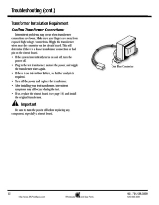 Troubleshooting (cont.)

     Transformer Installation Requirement
     Confirm Transformer Connections:
        Intermittent problems may occur when transformer
     connections are loose. Make sure your fingers are away from
     exposed high voltage connections. Wiggle the transformer
     wires near the connector on the circuit board. This will
     determine if there is a loose transformer connection or bad
     pin on the circuit board.
     • If the system intermittently turns on and off, turn the
        power off.
     • Plug in the test transformer, restore the power, and wiggle                   One Blue Connector
        the transformer wires again.
     • If there is no intermittent failure, no further analysis is
        required.
     • Turn off the power and replace the transformer.
     • After installing your test transformer, intermittent
        symptoms may still occur during the test.
     • If so, replace the circuit board (see page 19) and install
        the original transformer.

             Important
        Be sure to turn the power off before replacing any
     component, especially a circuit board.




12                                                                                               001.714.438.3820
           http://www.MyPoolSpas.com                  Wholesale Pool and Spa Parts               920-925-3094
 
