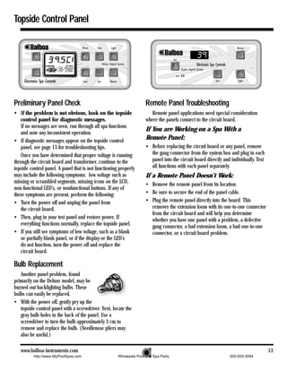 Topside Control Panel




Preliminary Panel Check                                              Remote Panel Troubleshooting
• If the problem is not obvious, look on the topside                    Remote panel applications need special consideration
   control panel for diagnostic messages.                            where the panels connect to the circuit board.
   If no messages are seen, run through all spa functions
                                                                     If You are Working on a Spa With a
   and note any inconsistent operation.
• If diagnostic messages appear on the topside control
                                                                     Remote Panel:
   panel, see page 13 for troubleshooting tips.                      • Before replacing the circuit board or any panel, remove
   Once you have determined that proper voltage is running             the gang connector from the system box and plug in each
through the circuit board and transformer, continue to the             panel into the circuit board directly and individually. Test
topside control panel. A panel that is not functioning properly        all functions with each panel separately.
may include the following symptoms: low voltage such as              If a Remote Panel Doesn’t Work:
missing or scrambled segments, missing icons on the LCD,             • Remove the remote panel from its location.
non-functional LED’s, or nonfunctional buttons. If any of
these symptoms are present, perform the following:                   • Be sure to secure the end of the panel cable.
• Turn the power off and unplug the panel from                       • Plug the remote panel directly into the board. This
   the circuit board.                                                  removes the extension loom with its one-to-one connector
                                                                       from the circuit board and will help you determine
• Then, plug in your test panel and restore power. If                  whether you have one panel with a problem, a defective
   everything functions normally, replace the topside panel.           gang connector, a bad extension loom, a bad one-to-one
• If you still see symptoms of low voltage, such as a blank            connector, or a circuit board problem.
   or partially blank panel, or if the display or the LED’s
   do not function, turn the power off and replace the
   circuit board.

Bulb Replacement
   Another panel problem, found
primarily on the Deluxe model, may be
burned out backlighting bulbs. These
bulbs can easily be replaced.
• With the power off, gently pry up the
   topside control panel with a screwdriver. Next, locate the
   gray bulb holes in the back of the panel. Use a
   screwdriver to turn the bulb approximately 3 cm to
   remove and replace the bulb. (Needlenose pliers may
   also be useful.)

   www.balboa-instruments.com                                                                                                         13
          http://www.MyPoolSpas.com                   Wholesale Pool and Spa Parts                              920-925-3094
 