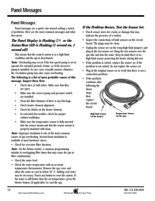 Panel Messages

     Panel Messages
         Panel messages are a quick clue toward solving a variety           If the Problem Recurs, Test the Sensor Set:
     of problems. Here are the most common messages and what                • Check sensor wires for cracks or damage that may
     they mean.                                                               indicate the presence of a rodent.
     The Panel Display is Flashing      or the                              • Inspect the connections of both sensors on the circuit
                                                                              board. The plugs must be clean.
     Status/Heat LED is Flashing (1 second on, 1
                                                                            • Unplug the sensor set (at the temp/high-limit jumper) and
     second off)                                                              plug in the test sensor set. Hang the test sensors over the
          This means that the control system is at a high-limit               spa side and into the water. Keep in mind there is no
          condition and the spa is deactivated.                               high-limit sensor protecting the heater during this test.
     Note: Overheating may occur if the low-speed pump is set to            • If the problem is solved, replace the sensor set. If the
     operate for extended periods of time, or if the incorrect                problem is not solved, do not replace the sensor set.
     pump is installed. In rare cases (usually warmer climates),            • Plug in the original sensor set to verify that there is not a
     the circulation pump may also cause overheating.                         connection problem.
     The following is a list of most probable causes of this                • If the problem
     message. Inspect these first:                                            continues after
          • Check slice or ball valves. Make sure that they                   following the
               are open.                                                      above
          • Make sure the correct pump and pressure switch                    steps,
               are installed.                                                 then
          • Clean the filter/skimmer if there is any blockage.                replace
                                                                              the circuit
          • Check heater element alignment.
                                                                              board.
          • Check for debris on the heater element.
          • In extremely hot weather, check for proper                               High-limit Sensor      Temperature Sensor
                                                                                     (at the heater)        (in the spa)
               cabinet ventilation.
          • Make sure the temperature sensor is fully inserted
               into the sensor mount and that the sensor mount is
               properly insulated with foam.
     Note: Improper insulation is one of the most common
     causes of spa overheating. Aerosol foam insulation is
     available at most hardware stores.
     • Check for excessive filter duration.
     Note: On the Deluxe model, a common programming
     mistake is overlapping filter times that may cause the spa to
     filter continuously.
     • Check the water level.
     • Check the water temperature with an accurate
          temperature thermometer. Remove the spa cover and
          allow the water to cool to below 43° C. Adding cool water
          may be necessary. Touch any button to reset the system. If
          the water is still hotter than the set temperature, press the
          blower button (if applicable) to cool the spa.

14                                                                                                                  001.714.438.3820
            http://www.MyPoolSpas.com                     Wholesale Pool and Spa Parts                              920-925-3094
 