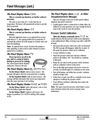 Panel Messages (cont.)

     The Panel Display Shows                                              The Panel Display shows                       or Other
         This is a normal spa function; no further action is              Unexplained Error Messages
     necessary.                                                               This rare message is only seen in older panels without
         The water is more than 10° C cooler than the set                 telephone-type panel connectors.
     temperature. The heater will automatically activate to provide       • Usually appears when a certain device is faulty. Often, the
     freeze protection.                                                       ballast in an ozone generator can cause enough electrical
     The Panel Display Shows                                                  noise in the circuit to cause this problem.
        This is a normal spa function; no further action is
     necessary.
                                                                          Pressure Switch Calibration
        When the high-limit sensor or an optional freeze sensor              When the display continually shows                 , this
     reads below 4° C, the system provides freeze protection. It          usually indicates that the pressure switch needs adjustment
     automatically activates all of the pumps to circulate water and      or has malfunctioned. When servicing a spa with a solid FLO
     warm the plumbing.                                                   message:
     Note: An optional freeze sensor, located at the pumps or             • Disconnect the pressure switch wire at the circuit board.
     other plumbing, is often used in colder climates to protect             The FLO message will disappear within five seconds. At
     against freeze conditions.                                              this point, the pressure switch can be calibrated.
                                                                          • Set your voltmeter to ohms.
     The Panel Display Shows
                                                                          • Attach the pressure switch wire and your voltmeter
        Power has been cut off to the                                        probes to the Balboa “LJS.” You should see continuity
     spa, and it is using its battery                                        at this point.
     backup to preserve its settings.
                                                                          • Rotate the star wheel on the pressure switch clockwise
     The control panel will be disabled
                                                                             until no continuity is shown on the meter.
     until power returns to the unit.
                                                                          • Turn on the high-speed pumps and run for at least ten
     The Panel Display Shows O3               Optical Ozone Sensor
                                                                             seconds. You should again see continuity on your meter.
        On the Deluxe Model (with an ozone sensor): this                  • Turn off all pumps, and within four seconds, continuity
     message will appear when the ozone generator is running.                should no longer exist.
        On the Standard Model (with an ozone sensor): this                • If after four seconds, you still see continuity on the meter,
     message will flash alternately with current spa temperature             attempt to recalibrate the pressure switch.
     when the ozone generator is not working.                             • If you still have problems calibrating, then replace the
     The Panel Display flashes                       or                      pressure switch.
         On the Deluxe Model (with a pH sensor): refer to Note            Note: The main reason for pressure switch failure is poor
     9B in the Balboa Application Manual.                                 water chemistry. Instruct the owner in proper water
         On the Deluxe Model (without a pH sensor): the                   maintenance.
     jumper on positions 3 & 4 of J20 is missing. Add a jumper
     at J20.




16                                                                                                                 001.714.438.3820
           http://www.MyPoolSpas.com                    Wholesale Pool and Spa Parts                              920-925-3094
 