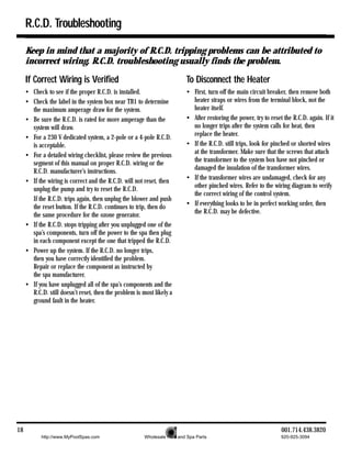 R.C.D. Troubleshooting

     Keep in mind that a majority of R.C.D. tripping problems can be attributed to
     incorrect wiring. R.C.D. troubleshooting usually finds the problem.

     If Correct Wiring is Verified                                        To Disconnect the Heater
     • Check to see if the proper R.C.D. is installed.                    • First, turn off the main circuit breaker, then remove both
     • Check the label in the system box near TB1 to determine              heater straps or wires from the terminal block, not the
       the maximum amperage draw for the system.                            heater itself.
     • Be sure the R.C.D. is rated for more amperage than the             • After restoring the power, try to reset the R.C.D. again. If it
       system will draw.                                                    no longer trips after the system calls for heat, then
                                                                            replace the heater.
     • For a 230 V dedicated system, a 2-pole or a 4-pole R.C.D.
       is acceptable.                                                     • If the R.C.D. still trips, look for pinched or shorted wires
                                                                            at the transformer. Make sure that the screws that attach
     • For a detailed wiring checklist, please review the previous
                                                                            the transformer to the system box have not pinched or
       segment of this manual on proper R.C.D. wiring or the
                                                                            damaged the insulation of the transformer wires.
       R.C.D. manufacturer’s instructions.
     • If the wiring is correct and the R.C.D. will not reset, then       • If the transformer wires are undamaged, check for any
                                                                            other pinched wires. Refer to the wiring diagram to verify
       unplug the pump and try to reset the R.C.D.
                                                                            the correct wiring of the control system.
       If the R.C.D. trips again, then unplug the blower and push
       the reset button. If the R.C.D. continues to trip, then do         • If everything looks to be in perfect working order, then
                                                                            the R.C.D. may be defective.
       the same procedure for the ozone generator.
     • If the R.C.D. stops tripping after you unplugged one of the
       spa’s components, turn off the power to the spa then plug
       in each component except the one that tripped the R.C.D.
     • Power up the system. If the R.C.D. no longer trips,
       then you have correctly identified the problem.
       Repair or replace the component as instructed by
       the spa manufacturer.
     • If you have unplugged all of the spa’s components and the
       R.C.D. still doesn’t reset, then the problem is most likely a
       ground fault in the heater.




18                                                                                                                 001.714.438.3820
           http://www.MyPoolSpas.com                    Wholesale Pool and Spa Parts                               920-925-3094
 