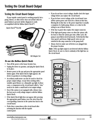 Testing the Circuit Board Output

Testing the Circuit Board Output                                    • If you do not have correct voltage, double check the input
                                                                        voltage before you replace the circuit board.
   If your topside control panel is working properly, but a         • If you do have correct voltage at the circuit board, turn
pump, blower, or other device does not activate when its                off the system power and check for a blown in-line fuse.
panel button is pressed, further diagnosis is easily                    Blowing the in-line fuse or the power input fuse is usually
accomplished with the Balboa Quick CheckTM.                             a symptom of a faulty pump, blower, or a short in the
  Quick CheckTM Test Kit                                                wiring to one of those devices.
                                                                    • If the fuse is good, then replace the output connector.
                                                                    • If the high-speed pump comes on when the system calls
                                                                        for heat or when the system goes into a filter cycle, the
                                                                        pump is most likely wired backwards. Verify that the blue
                                                                        (low speed) and brown (high speed) wires are not
                                                                        switched in the amp connector or the pump itself.
                                                                    • Always check to make sure all devices are plugged into
                                                                        the proper location.
                                                                    Note: If the spa light output is not detected with the Balboa
                                                                    Quick Check, be sure to check continuity of the light fuse on
                                                                    the circuit board.
                                       J&J Adapter Set

To use the Balboa Quick Check:
• Turn off the power at the house breaker box.
• Unplug the device in question, and plug the Quick Check
  in its place.
• Restore power to the spa and press the appropriate panel
  button again. If the Quick Check’s light appears, the
  device in question is receiving voltage.
• An ordinary multi-meter can also be used to check for
  proper output voltage, except when working with a
  variable-speed blower or a dimmable spa light. In these
  cases, a component on the circuit board called a “triac”
  needs to be under a small load to test output voltage.
• Even if the system is not equipped with a blower triac,
  the best way to verify voltage output is with the Balboa
  Quick Check.
• If the Quick Check light does not appear after pressing
  the appropriate panel button, trace the wires from the
  corresponding connector in the system box back to the
  circuit board.
• Probe these connections at the circuit board after
  activating the function with the topside
  control panel.


   www.balboa-instruments.com                                                                                                         19
          http://www.MyPoolSpas.com                  Wholesale Pool and Spa Parts                               920-925-3094
 
