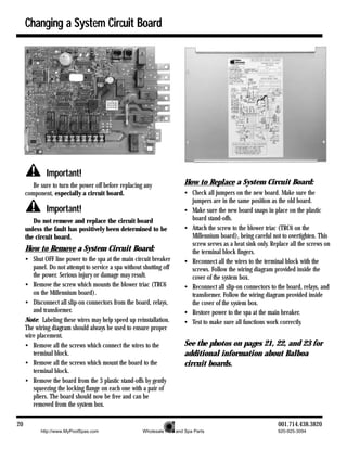 Changing a System Circuit Board




              Important!
        Be sure to turn the power off before replacing any               How to Replace a System Circuit Board:
     component, especially a circuit board.                              • Check all jumpers on the new board. Make sure the
                                                                           jumpers are in the same position as the old board.
              Important!                                                 • Make sure the new board snaps in place on the plastic
        Do not remove and replace the circuit board                        board stand-offs.
     unless the fault has positively been determined to be               • Attach the screw to the blower triac (TRC6 on the
     the circuit board.                                                    Millennium board), being careful not to overtighten. This
                                                                           screw serves as a heat sink only. Replace all the screws on
     How to Remove a System Circuit Board:                                 the terminal block fingers.
     • Shut OFF line power to the spa at the main circuit breaker        • Reconnect all the wires to the terminal block with the
        panel. Do not attempt to service a spa without shutting off        screws. Follow the wiring diagram provided inside the
        the power. Serious injury or damage may result.                    cover of the system box.
     • Remove the screw which mounts the blower triac (TRC6              • Reconnect all slip-on connectors to the board, relays, and
        on the Millennium board).                                          transformer. Follow the wiring diagram provided inside
     • Disconnect all slip-on connectors from the board, relays,           the cover of the system box.
        and transformer.                                                 • Restore power to the spa at the main breaker.
     Note: Labeling these wires may help speed up reinstallation.        • Test to make sure all functions work correctly.
     The wiring diagram should always be used to ensure proper
     wire placement.
     • Remove all the screws which connect the wires to the              See the photos on pages 21, 22, and 23 for
        terminal block.                                                  additional information about Balboa
     • Remove all the screws which mount the board to the                circuit boards.
        terminal block.
     • Remove the board from the 3 plastic stand-offs by gently
        squeezing the locking flange on each one with a pair of
        pliers. The board should now be free and can be
        removed from the system box.

20                                                                                                              001.714.438.3820
           http://www.MyPoolSpas.com                   Wholesale Pool and Spa Parts                             920-925-3094
 