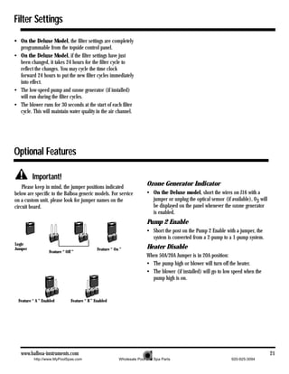 Filter Settings
• On the Deluxe Model, the filter settings are completely
  programmable from the topside control panel.
• On the Deluxe Model, if the filter settings have just
  been changed, it takes 24 hours for the filter cycle to
  reflect the changes. You may cycle the time clock
  forward 24 hours to put the new filter cycles immediately
  into effect.
• The low-speed pump and ozone generator (if installed)
  will run during the filter cycles.
• The blower runs for 30 seconds at the start of each filter
  cycle. This will maintain water quality in the air channel.




Optional Features

          Important!
    Please keep in mind, the jumper positions indicated
                                                                          Ozone Generator Indicator
below are specific to the Balboa generic models. For service              • On the Deluxe model, short the wires on J16 with a
on a custom unit, please look for jumper names on the                       jumper or unplug the optical sensor (if available), 03 will
circuit board.                                                              be displayed on the panel whenever the ozone generator
                                                                            is enabled.
                                                                          Pump 2 Enable
                                                                          • Short the post on the Pump 2 Enable with a jumper, the
                                                                            system is converted from a 2-pump to a 1-pump system.
Logic
Jumper                                         Feature “ On ”             Heater Disable
                   Feature “ Off ”
                                                                          When 50A/20A Jumper is in 20A position:
                                                                          • The pump high or blower will turn off the heater.
                                                                          • The blower (if installed) will go to low speed when the
                                                                            pump high is on.


  Feature “ A ” Enabled         Feature “ B ” Enabled




   www.balboa-instruments.com                                                                                                             21
           http://www.MyPoolSpas.com                       Wholesale Pool and Spa Parts                             920-925-3094
 