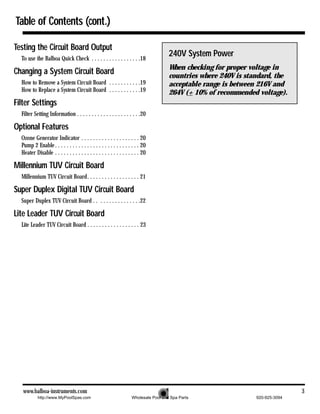 Table of Contents (cont.)

Testing the Circuit Board Output
  To use the Balboa Quick Check . . . . . . . . . . . . . . . . .18
                                                                                      240V System Power
                                                                                      When checking for proper voltage in
Changing a System Circuit Board                                                       countries where 240V is standard, the
  How to Remove a System Circuit Board . . . . . . . . . . .19                        acceptable range is between 216V and
  How to Replace a System Circuit Board . . . . . . . . . . .19                       264V (+ 10% of recommended voltage).
Filter Settings
  Filter Setting Information . . . . . . . . . . . . . . . . . . . . . .20

Optional Features
  Ozone Generator Indicator . . . . . . . . . . . . . . . . . . . . 20
  Pump 2 Enable . . . . . . . . . . . . . . . . . . . . . . . . . . . . . 20
  Heater Disable . . . . . . . . . . . . . . . . . . . . . . . . . . . . . 20

Millennium TUV Circuit Board
  Millennium TUV Circuit Board. . . . . . . . . . . . . . . . . . 21

Super Duplex Digital TUV Circuit Board
  Super Duplex TUV Circuit Board . . . . . . . . . . . . . . . .22

Lite Leader TUV Circuit Board
  Lite Leader TUV Circuit Board . . . . . . . . . . . . . . . . . . 23




   www.balboa-instruments.com                                                                                                   3
           http://www.MyPoolSpas.com                                Wholesale Pool and Spa Parts                 920-925-3094
 