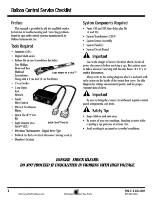 Balboa Control Service Checklist

    Preface                                                               System Components Required
       This manual is provided to aid the qualified service               • Fuses (30 and 20A time delay plus 20,
    technician in troubleshooting and correcting problems                   10 and 3A)
    found in spas with control systems manufactured by                    • System Transformers 230 V
    Balboa Instruments, Inc.                                              • System Sensor Assembly
    Tools Required                                                        • System Panel(s)
                                                                          • System Circuit Board
    • Ammeter (50A)
    • Digital Multi-meter                                                              Important
    • Balboa Six-in-one Screwdriver, Includes:                                Due to the danger of severe electrical shock, locate all
      Two Phillips                                                        power disconnects before servicing a spa. Precautions must
      Head and Two                                                        be taken whenever working with breaker boxes, R.C.D.’s, or
      Flathead                            Logic Jumper on a Stick TM      service disconnects.
      Screwdrivers                                                            Always refer to the wiring diagram which is included with
      Along with a 3 cm and 13 cm Nut Driver                              each system on the inside of the system box cover. Use this
    • 13 cm Socket                                                        diagram for voltage measurement points, and for proper
    • 3 cm Open                                                           reconnection of wires.
      End
      Wrench                                                                           Important
    • Small                                                                  Be sure to bring the correct circuit board, topside control
      Wire Cutters                                                        panel, components, and tools.
    • Pliers & Needlenose
      Pliers                                                                           Safety Tips
    • Quick CheckTM Test                                                  • Keep children and pets away.
      Kit
                                                                          • Be aware of your surroundings. Standing in water while
    • Logic Jumper on a               Quick CheckTM Test Kit
                                                                            repairing a spa puts you at serious risk.
      StickTM (LJS)
                                                                          • Avoid working in cramped or crowded conditions.
    • Precision Thermometer - Digital Fever Type
    • Padlock (to lock electrical disconnect during service)
    • Plumber’s Sealant




                              DANGER: SHOCK HAZARD.
            DO NOT PROCEED IF UNQUALIFIED IN WORKING WITH HIGH VOLTAGE.




4                                                                                                                 001.714.438.3820
          http://www.MyPoolSpas.com                     Wholesale Pool and Spa Parts                              920-925-3094
 