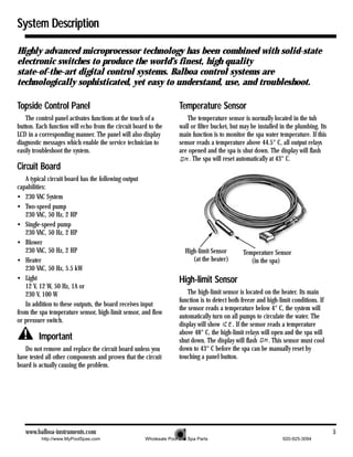 System Description

Highly advanced microprocessor technology has been combined with solid-state
electronic switches to produce the world’s finest, high quality
state-of-the-art digital control systems. Balboa control systems are
technologically sophisticated, yet easy to understand, use, and troubleshoot.

Topside Control Panel                                               Temperature Sensor
   The control panel activates functions at the touch of a             The temperature sensor is normally located in the tub
button. Each function will echo from the circuit board to the       wall or filter bucket, but may be installed in the plumbing. Its
LCD in a corresponding manner. The panel will also display          main function is to monitor the spa water temperature. If this
diagnostic messages which enable the service technician to          sensor reads a temperature above 44.5° C, all output relays
easily troubleshoot the system.                                     are opened and the spa is shut down. The display will flash
                                                                        . The spa will reset automatically at 43° C.
Circuit Board
   A typical circuit board has the following output
capabilities:
• 230 VAC System
• Two-speed pump
   230 VAC, 50 Hz, 2 HP
• Single-speed pump
   230 VAC, 50 Hz, 2 HP
• Blower
   230 VAC, 50 Hz, 2 HP                                               High-limit Sensor        Temperature Sensor
• Heater                                                                 (at the heater)          (in the spa)
   230 VAC, 50 Hz, 5.5 kW
• Light                                                             High-limit Sensor
   12 V, 12 W, 50 Hz, 1A or
   230 V, 100 W                                                         The high-limit sensor is located on the heater. Its main
                                                                    function is to detect both freeze and high-limit conditions. If
   In addition to these outputs, the board receives input
                                                                    the sensor reads a temperature below 4° C, the system will
from the spa temperature sensor, high-limit sensor, and flow
                                                                    automatically turn on all pumps to circulate the water. The
or pressure switch.
                                                                    display will show      . If the sensor reads a temperature
                                                                    above 48° C, the high-limit relays will open and the spa will
         Important                                                  shut down. The display will flash      . This sensor must cool
   Do not remove and replace the circuit board unless you           down to 43° C before the spa can be manually reset by
have tested all other components and proven that the circuit        touching a panel button.
board is actually causing the problem.




   www.balboa-instruments.com                                                                                                          5
          http://www.MyPoolSpas.com                  Wholesale Pool and Spa Parts                               920-925-3094
 