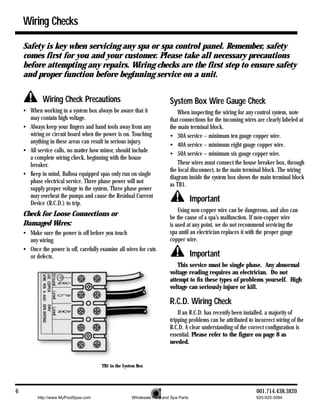 Wiring Checks

    Safety is key when servicing any spa or spa control panel. Remember, safety
    comes first for you and your customer. Please take all necessary precautions
    before attempting any repairs. Wiring checks are the first step to ensure safety
    and proper function before beginning service on a unit.


             Wiring Check Precautions                                    System Box Wire Gauge Check
    • When working in a system box always be aware that it                   When inspecting the wiring for any control system, note
      may contain high voltage.                                          that connections for the incoming wires are clearly labeled at
    • Always keep your fingers and hand tools away from any              the main terminal block.
      wiring or circuit board when the power is on. Touching             • 30A service – minimum ten gauge copper wire.
      anything in these areas can result in serious injury.
                                                                         • 40A service – minimum eight gauge copper wire.
    • All service calls, no matter how minor, should include
                                                                         • 50A service – minimum six gauge copper wire.
      a complete wiring check, beginning with the house
      breaker.                                                               These wires must connect the house breaker box, through
                                                                         the local disconnect, to the main terminal block. The wiring
    • Keep in mind, Balboa equipped spas only run on single
                                                                         diagram inside the system box shows the main terminal block
      phase electrical service. Three phase power will not
                                                                         as TB1.
      supply proper voltage to the system. Three phase power
      may overheat the pumps and cause the Residual Current
      Device (R.C.D.) to trip.
                                                                                      Important
                                                                             Using non-copper wire can be dangerous, and also can
    Check for Loose Connections or                                       be the cause of a spa’s malfunction. If non-copper wire
    Damaged Wires:                                                       is used at any point, we do not recommend servicing the
    • Make sure the power is off before you touch                        spa until an electrician replaces it with the proper gauge
      any wiring.                                                        copper wire.
    • Once the power is off, carefully examine all wires for cuts
      or defects.                                                                     Important
                                                                            This service must be single phase. Any abnormal
                                                                         voltage reading requires an electrician. Do not
                                                                         attempt to fix these types of problems yourself. High
                                                                         voltage can seriously injure or kill.

                                                                         R.C.D. Wiring Check
                                                                             If an R.C.D. has recently been installed, a majority of
                                                                         tripping problems can be attributed to incorrect wiring of the
                                                                         R.C.D. A clear understanding of the correct configuration is
                                                                         essential. Please refer to the figure on page 8 as
                                                                         needed.


                                        TB1 in the System Box




6                                                                                                                001.714.438.3820
          http://www.MyPoolSpas.com                    Wholesale Pool and Spa Parts                              920-925-3094
 