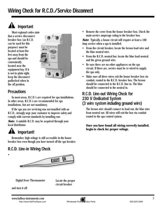 Wiring Check for R.C.D./Service Disconnect

          Important
    Most regional codes state                                         • Remove the cover from the house breaker box. Check the
that a service disconnect                                               main service amperage rating to the breaker box.
breaker box (an R.C.D.                                                Note: Typically, a house circuit will require at least a 100
can be used for this                                                  Amp service when a spa is installed.
purpose) must be                                                      • From the circuit breaker, locate the brown load wire and
located at least five                                                   the blue neutral wire.
feet away from the
                                                                      • From the R.C.D. neutral bar, locate the blue load neutral,
spa and should be
                                                                        and the green ground wire.
conveniently
located near the                                                      • Be sure there are no other appliances on the spa
equipment bay. If it                                                    circuit. If there are, service must be re-wired to supply
is not in plain sight,                                                  the spa only.
keep the disconnect                                                   • Make sure all three wires exit the house breaker box via
padlocked when in                                                       conduit, routed to the R.C.D. breaker box. The brown
the off position.                                                       should be connected to the R.C.D. line-in. The blue
                                                                        should be connected to the neutral in.
Precautions                                                           R.C.D. Line-out Wiring Check for
    In most areas, R.C.D.’s are required for spa installations.
In other areas, R.C.D.’s are recommended for spa
                                                                      230 V Dedicated System
installations, but are not mandatory.                                 (3 wire system including ground wire)
    If the spa you are servicing was not installed with an               The brown wire should connect to load out, the blue wire
R.C.D., strongly urge your customer to improve safety and                from neutral out. All wires will exit the box via conduit
comply with current standards by installing one.                         routed to the spa control system.
Note: A suitable R.C.D. may be acquired through your
local distributor.                                                       Once you have found all wiring correctly installed,
                                                                         begin to check for proper voltage.
          Important!
   Remember, high voltage is still accessible in the house
breaker box even though you have turned off the spa breaker.

R.C.D. Line-in Wiring Check
•




        Digital Fever Thermometer            Locate the proper
                                             circuit breaker
    and turn it off.


    www.balboa-instruments.com                                                                                                       7
           http://www.MyPoolSpas.com                   Wholesale Pool and Spa Parts                             920-925-3094
 