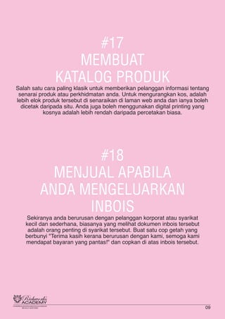 #17
MEMBUAT
KATALOG PRODUK
Salah satu cara paling klasik untuk memberikan pelanggan informasi tentang
senarai produk atau perkhidmatan anda. Untuk mengurangkan kos, adalah
lebih elok produk tersebut di senaraikan di laman web anda dan ianya boleh
dicetak daripada situ. Anda juga boleh menggunakan digital printing yang
kosnya adalah lebih rendah daripada percetakan biasa.
#18
MENJUAL APABILA
ANDA MENGELUARKAN
INBOIS
Sekiranya anda berurusan dengan pelanggan korporat atau syarikat
kecil dan sederhana, biasanya yang melihat dokumen inbois tersebut
adalah orang penting di syarikat tersebut. Buat satu cop getah yang
berbunyi "Terima kasih kerana berurusan dengan kami, semoga kami
mendapat bayaran yang pantas!" dan copkan di atas inbois tersebut.
09
 