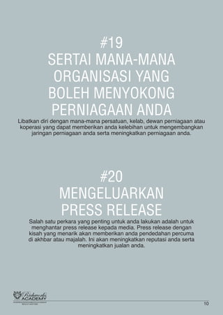 #19
SERTAI MANA-MANA
ORGANISASI YANG
BOLEH MENYOKONG
PERNIAGAAN ANDA
Libatkan diri dengan mana-mana persatuan, kelab, dewan perniagaan atau
koperasi yang dapat memberikan anda kelebihan untuk mengembangkan
jaringan perniagaan anda serta meningkatkan perniagaan anda.
#20
MENGELUARKAN
PRESS RELEASE
Salah satu perkara yang penting untuk anda lakukan adalah untuk
menghantar press release kepada media. Press release dengan
kisah yang menarik akan memberikan anda pendedahan percuma
di akhbar atau majalah. Ini akan meningkatkan reputasi anda serta
meningkatkan jualan anda.
10
 