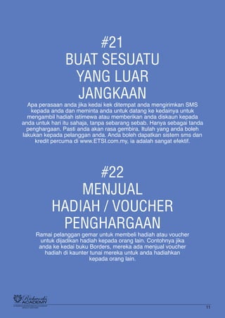 #21
BUAT SESUATU
YANG LUAR
JANGKAAN
Apa perasaan anda jika kedai kek ditempat anda mengirimkan SMS
kepada anda dan meminta anda untuk datang ke kedainya untuk
mengambil hadiah istimewa atau memberikan anda diskaun kepada
anda untuk hari itu sahaja, tanpa sebarang sebab. Hanya sebagai tanda
penghargaan. Pasti anda akan rasa gembira. Itulah yang anda boleh
lakukan kepada pelanggan anda. Anda boleh dapatkan sistem sms dan
kredit percuma di www.ETSI.com.my, ia adalah sangat efektif.
#22
MENJUAL
HADIAH / VOUCHER
PENGHARGAAN
Ramai pelanggan gemar untuk membeli hadiah atau voucher
untuk dijadikan hadiah kepada orang lain. Contohnya jika
anda ke kedai buku Borders, mereka ada menjual voucher
hadiah di kaunter tunai mereka untuk anda hadiahkan
kepada orang lain.
11
 