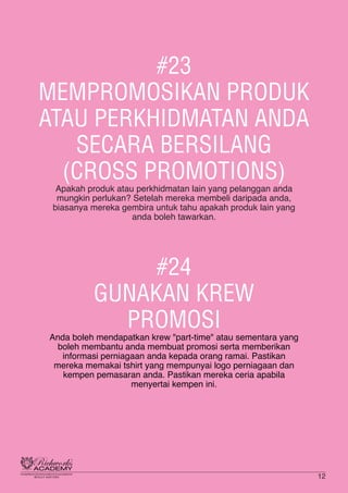 #23
MEMPROMOSIKAN PRODUK
ATAU PERKHIDMATAN ANDA
SECARA BERSILANG
(CROSS PROMOTIONS)
Apakah produk atau perkhidmatan lain yang pelanggan anda
mungkin perlukan? Setelah mereka membeli daripada anda,
biasanya mereka gembira untuk tahu apakah produk lain yang
anda boleh tawarkan.
#24
GUNAKAN KREW
PROMOSI
Anda boleh mendapatkan krew "part-time" atau sementara yang
boleh membantu anda membuat promosi serta memberikan
informasi perniagaan anda kepada orang ramai. Pastikan
mereka memakai tshirt yang mempunyai logo perniagaan dan
kempen pemasaran anda. Pastikan mereka ceria apabila
menyertai kempen ini.
12
 