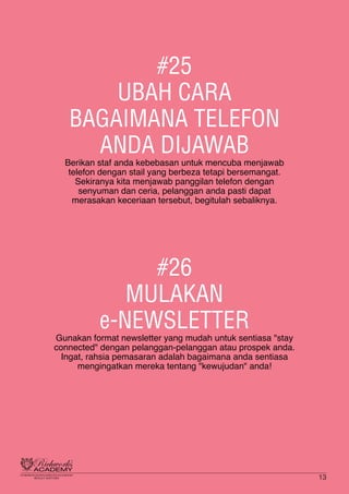 #25
UBAH CARA
BAGAIMANA TELEFON
ANDA DIJAWAB
Berikan staf anda kebebasan untuk mencuba menjawab
telefon dengan stail yang berbeza tetapi bersemangat.
Sekiranya kita menjawab panggilan telefon dengan
senyuman dan ceria, pelanggan anda pasti dapat
merasakan keceriaan tersebut, begitulah sebaliknya.
#26
MULAKAN
e-NEWSLETTER
Gunakan format newsletter yang mudah untuk sentiasa "stay
connected" dengan pelanggan-pelanggan atau prospek anda.
Ingat, rahsia pemasaran adalah bagaimana anda sentiasa
mengingatkan mereka tentang "kewujudan" anda!
13
 