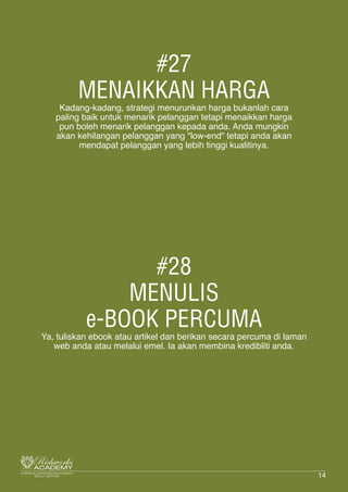 #27
MENAIKKAN HARGA
Kadang-kadang, strategi menurunkan harga bukanlah cara
paling baik untuk menarik pelanggan tetapi menaikkan harga
pun boleh menarik pelanggan kepada anda. Anda mungkin
akan kehilangan pelanggan yang "low-end" tetapi anda akan
mendapat pelanggan yang lebih tinggi kualitinya.
#28
MENULIS
e-BOOK PERCUMA
Ya, tuliskan ebook atau artikel dan berikan secara percuma di laman
web anda atau melalui emel. Ia akan membina kredibliti anda.
14
 