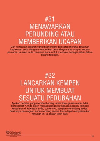 #31
MENAWARKAN
PERUNDING ATAU
MEMBERIKAN UCAPAN
Cari kumpulan sasaran yang dikehendaki dan sertai mereka, tawarkan
kepakaran anda dengan memberikan perundingan atau ucapan secara
percuma. Ia akan mula membina anda untuk menonjol sebagai pakar dalam
bidang tersebut.
#32
LANCARKAN KEMPEN
UNTUK MEMBUAT
SESUATU PERUBAHAN
Apakah perkara yang membuat orang ramai tidak gembira atau tidak
berpuashati? Anda boleh menjadi penganjur kepada sesuatu kempen
kesedaran di kawasan anda, contohnya, kempen menentang aedes.
Sekiranya perniagaan anda memang secara terus dapat menyelesaikan
masalah ini, ia adalah lebih baik.
16
 