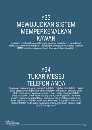 #33
MEWUJUDKAN SISTEM
MEMPERKENALKAN
KAWAN
Sekiranya pembekal atau pelanggan gembira untuk berurusan dengan
anda, anda boleh memberikan mereka penghargaan contohnya voucher
RM50 untuk setiap pelanggan baru yang diperkenalkan.
#34
TUKAR MESEJ
TELEFON ANDA
Sekiranya ada orang yang menelefon telefon pejabat atau telefon bimbit
anda selepas waktu pejabat, ianya mungkin merupakan peluang anda
untuk memasarkan kepada mereka. Tukar mesej panggilan telefon
anda daripada "Maaf, kami sedang sibuk, sila tinggalkan pesanan
anda!", tukarkan kepada "Maaf, kami amat sibuk melayan pelanggan
kami sepanjang hari dan kami agak keletihan. Tinggalkan nama dan
nombor telefon anda, kami pasti akan memanggil anda semula pada
pukul 9.05pagi nanti!"
17
 