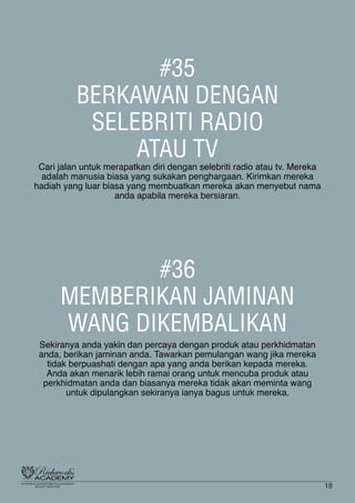 #35
BERKAWAN DENGAN
SELEBRITI RADIO
ATAU TV
Cari jalan untuk merapatkan diri dengan selebriti radio atau tv. Mereka
adalah manusia biasa yang sukakan penghargaan. Kirimkan mereka
hadiah yang luar biasa yang membuatkan mereka akan menyebut nama
anda apabila mereka bersiaran.
#36
MEMBERIKAN JAMINAN
WANG DIKEMBALIKAN
Sekiranya anda yakin dan percaya dengan produk atau perkhidmatan
anda, berikan jaminan anda. Tawarkan pemulangan wang jika mereka
tidak berpuashati dengan apa yang anda berikan kepada mereka.
Anda akan menarik lebih ramai orang untuk mencuba produk atau
perkhidmatan anda dan biasanya mereka tidak akan meminta wang
untuk dipulangkan sekiranya ianya bagus untuk mereka.
18
 