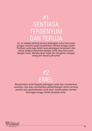#1
SENTIASA
TERSENYUM
DAN TERUJA
Ya, ini adalah penting kerana pelanggan suka berurusan
dengan mereka yang memberikan mereka tenaga positif.
Pastikan anda juga boleh buat pelanggan tersenyum dan
teruja selepas berjumpa dengan anda atau berurusan
dengan anda. Mereka akan ingat dan kongsikan dengan
orang lain secara percuma!
#2
EMEL
Mengirimkan emel kepada pelanggan anda dan memberikan
panduan, tips atau memberikan perkembangan terkini tentang
produk atau perkhidmatan anda akan membuatkan mereka
tertunggu-tunggu berita daripada anda.
01
 